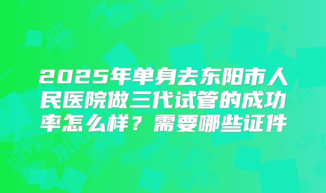 2025年单身去东阳市人民医院做三代试管的成功率怎么样?需要哪些证件