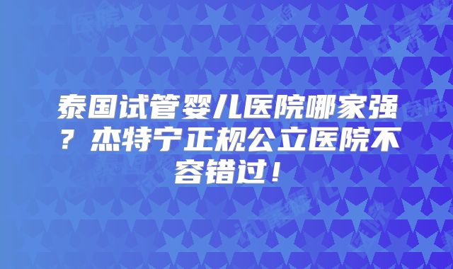 泰国试管婴儿医院哪家强？杰特宁正规公立医院不容错过！