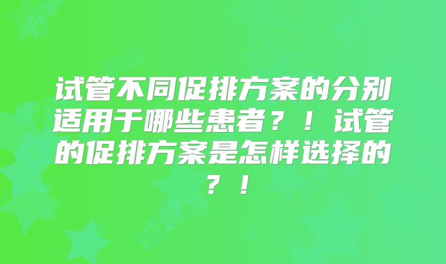 试管不同促排方案的分别适用于哪些患者？！试管的促排方案是怎样选择的？！