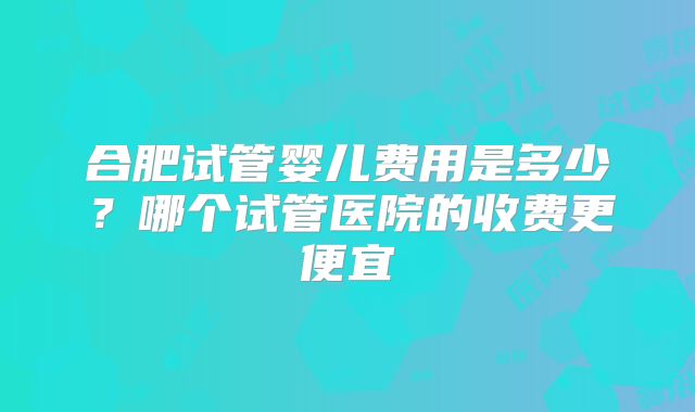 合肥试管婴儿费用是多少?哪个试管医院的收费更便宜