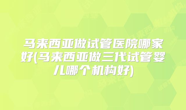 马来西亚做试管医院哪家好(马来西亚做三代试管婴儿哪个机构好)
