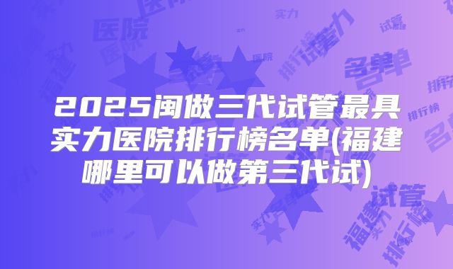 2025闽做三代试管最具实力医院排行榜名单(福建哪里可以做第三代试)