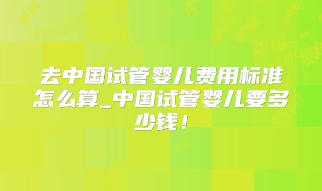 去中国试管婴儿费用标准怎么算_中国试管婴儿要多少钱!