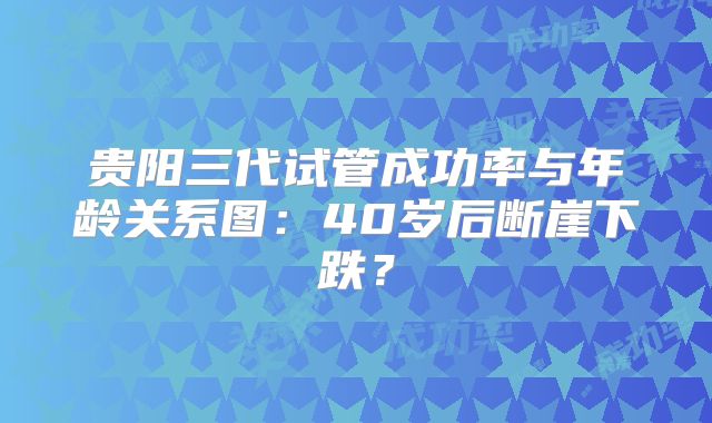 贵阳三代试管成功率与年龄关系图：40岁后断崖下跌？