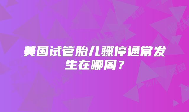 美国试管胎儿骤停通常发生在哪周?
