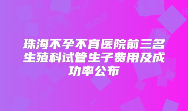 珠海不孕不育医院前三名生殖科试管生子费用及成功率公布
