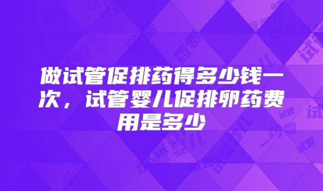做试管促排药得多少钱一次，试管婴儿促排卵药费用是多少