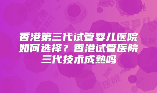 香港第三代试管婴儿医院如何选择？香港试管医院三代技术成熟吗