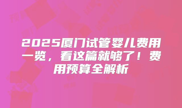 2025厦门试管婴儿费用一览，看这篇就够了！费用预算全解析
