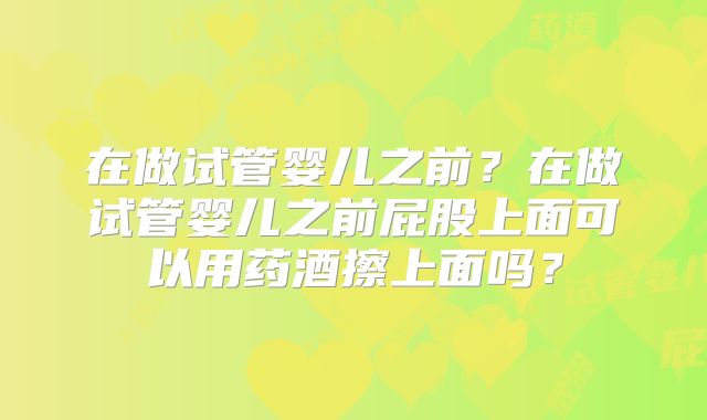 在做试管婴儿之前？在做试管婴儿之前屁股上面可以用药酒擦上面吗？