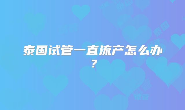 泰国试管一直流产怎么办？