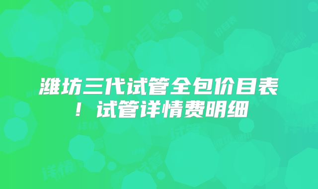 潍坊三代试管全包价目表!试管详情费明细