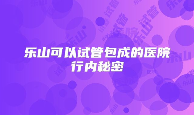 乐山可以试管包成的医院行内秘密