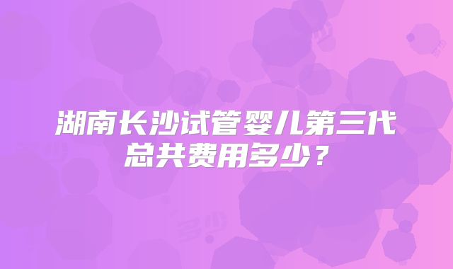 湖南长沙试管婴儿第三代总共费用多少？