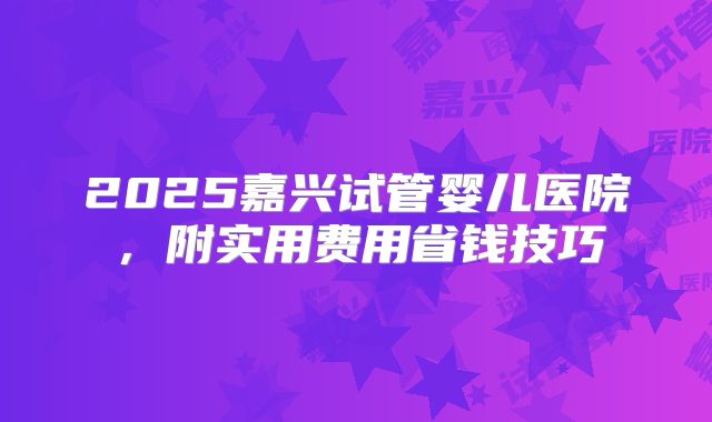 2025嘉兴试管婴儿医院，附实用费用省钱技巧
