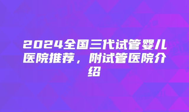 2024全国三代试管婴儿医院推荐，附试管医院介绍