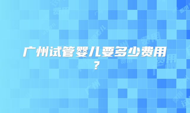 广州试管婴儿要多少费用？