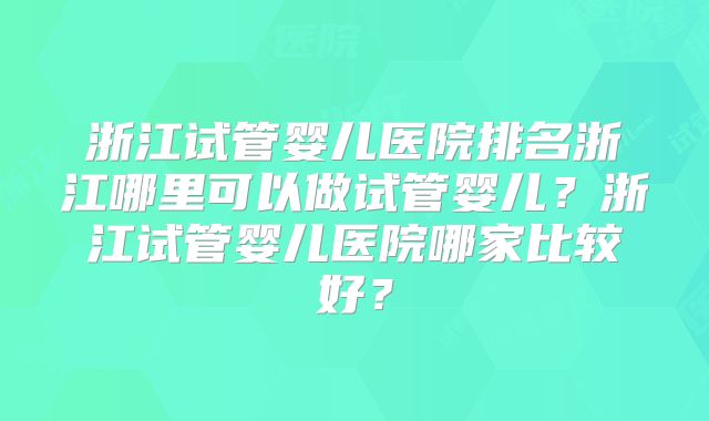 浙江试管婴儿医院排名浙江哪里可以做试管婴儿？浙江试管婴儿医院哪家比较好？