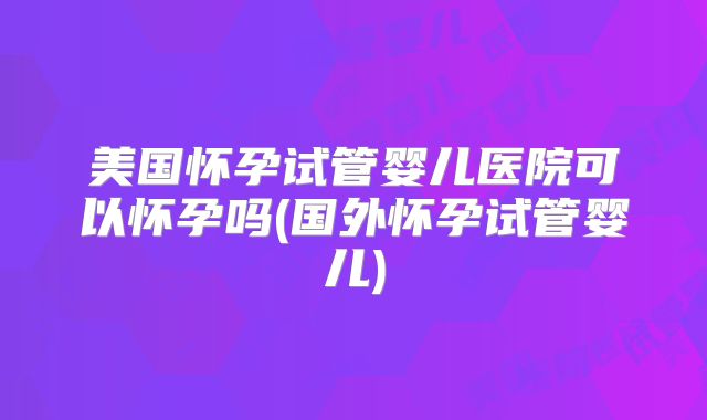 美国怀孕试管婴儿医院可以怀孕吗(国外怀孕试管婴儿)