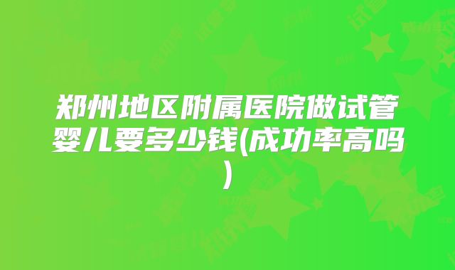 郑州地区附属医院做试管婴儿要多少钱(成功率高吗)