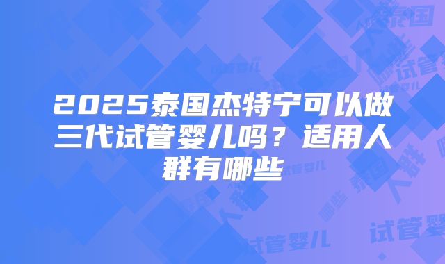 2025泰国杰特宁可以做三代试管婴儿吗?适用人群有哪些