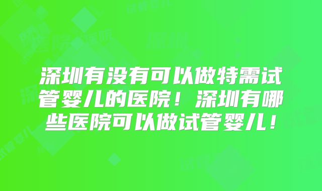 深圳有没有可以做特需试管婴儿的医院！深圳有哪些医院可以做试管婴儿！