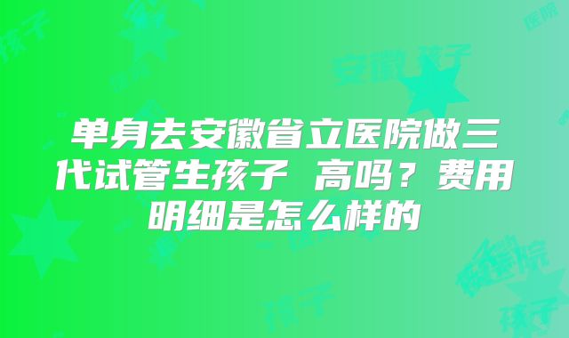 单身去安徽省立医院做三代试管生孩子 高吗？费用明细是怎么样的