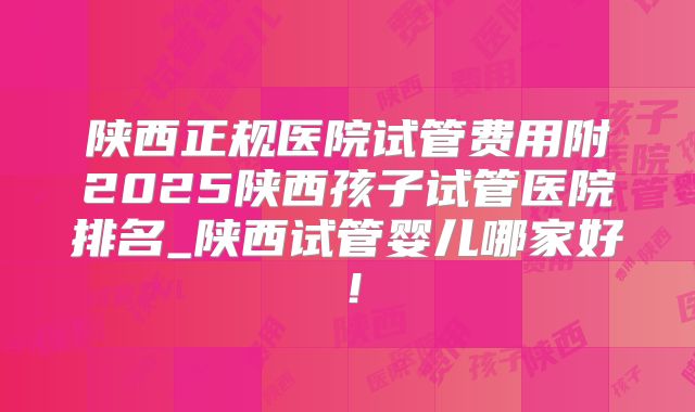 陕西正规医院试管费用附2025陕西孩子试管医院排名_陕西试管婴儿哪家好！