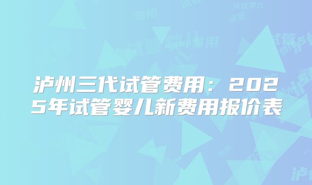 泸州三代试管费用：2025年试管婴儿新费用报价表