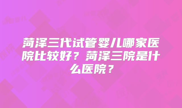 菏泽三代试管婴儿哪家医院比较好?菏泽三院是什么医院?