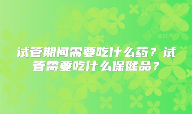 试管期间需要吃什么药？试管需要吃什么保健品？