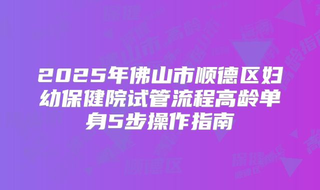 2025年佛山市顺德区妇幼保健院试管流程高龄单身5步操作指南