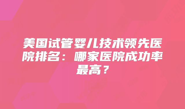 美国试管婴儿技术领先医院排名：哪家医院成功率最高？