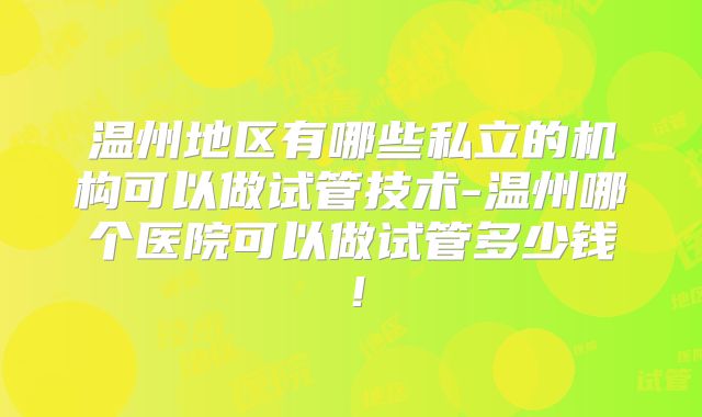 温州地区有哪些私立的机构可以做试管技术-温州哪个医院可以做试管多少钱！