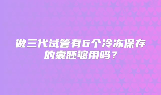 做三代试管有6个冷冻保存的囊胚够用吗?