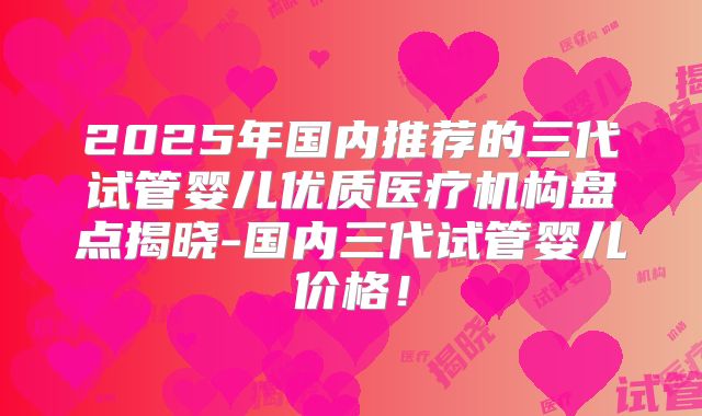 2025年国内推荐的三代试管婴儿优质医疗机构盘点揭晓-国内三代试管婴儿价格！