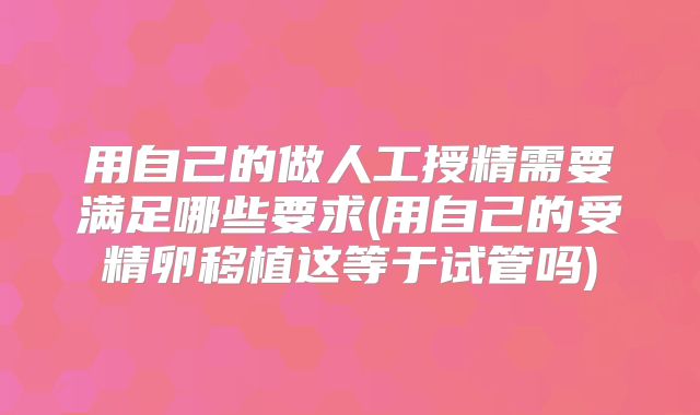 用自己的做人工授精需要满足哪些要求(用自己的受精卵移植这等于试管吗)