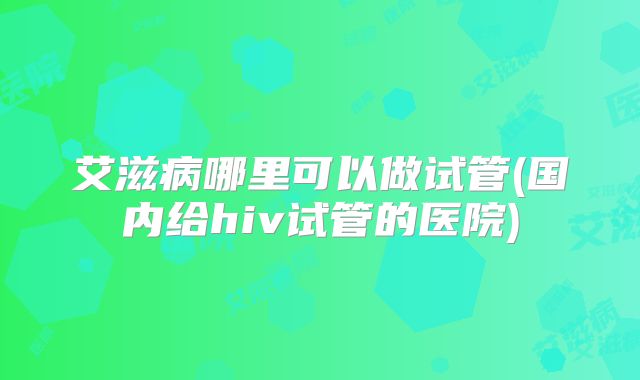 艾滋病哪里可以做试管(国内给hiv试管的医院)