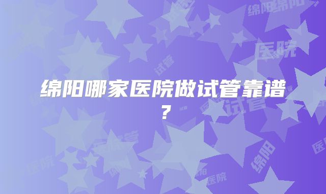 绵阳哪家医院做试管靠谱？