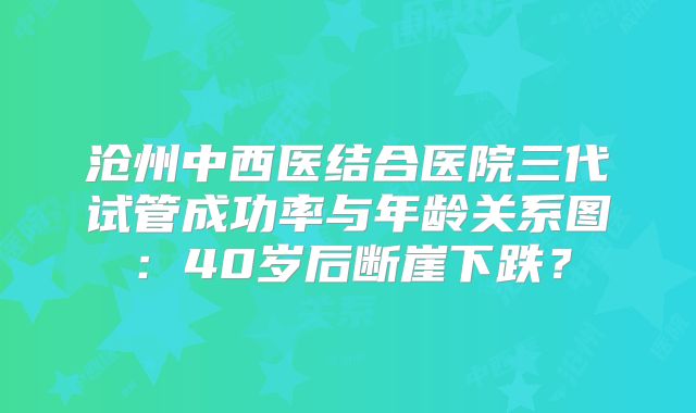 沧州中西医结合医院三代试管成功率与年龄关系图：40岁后断崖下跌？