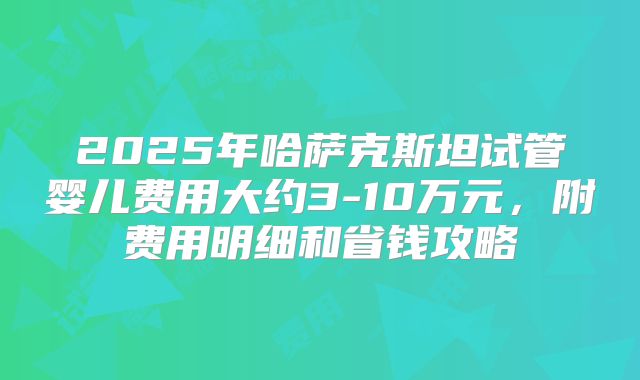 2025年哈萨克斯坦试管婴儿费用大约3-10万元，附费用明细和省钱攻略
