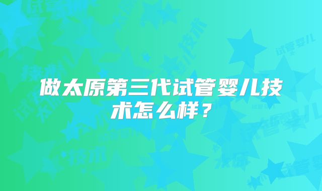 做太原第三代试管婴儿技术怎么样？