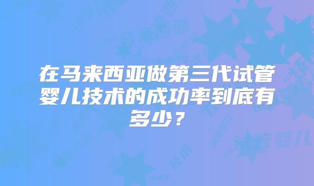 在马来西亚做第三代试管婴儿技术的成功率到底有多少？