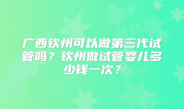广西钦州可以做第三代试管吗?钦州做试管婴儿多少钱一次?