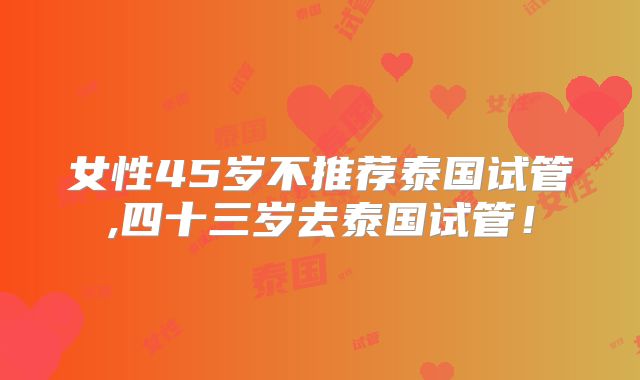 女性45岁不推荐泰国试管,四十三岁去泰国试管!