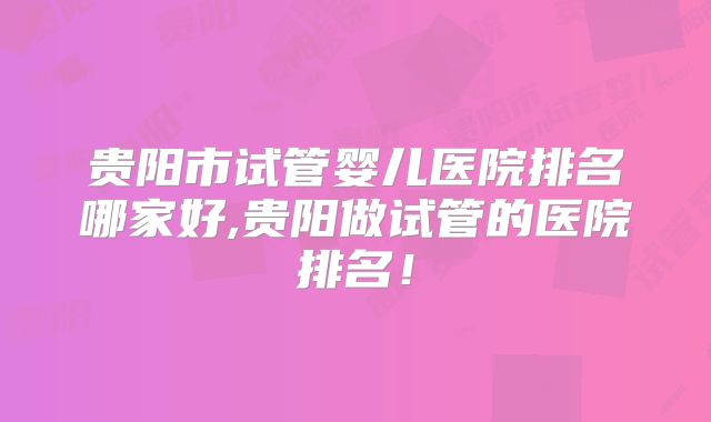 贵阳市试管婴儿医院排名哪家好,贵阳做试管的医院排名！