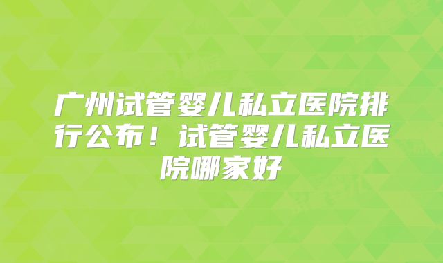 广州试管婴儿私立医院排行公布！试管婴儿私立医院哪家好