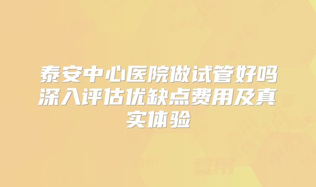 泰安中心医院做试管好吗深入评估优缺点费用及真实体验