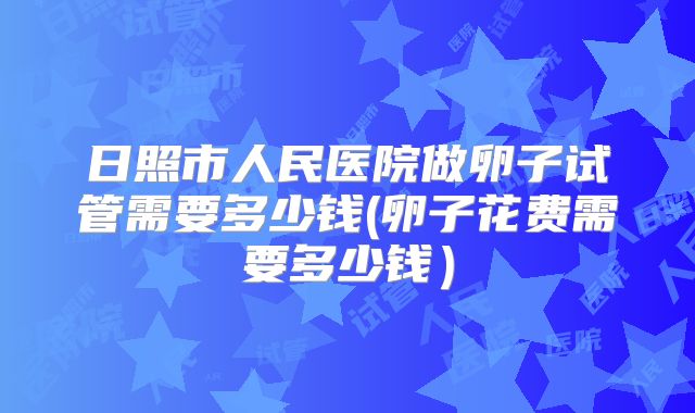 日照市人民医院做卵子试管需要多少钱(卵子花费需要多少钱）