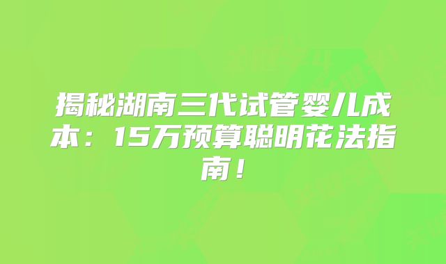 揭秘湖南三代试管婴儿成本：15万预算聪明花法指南！